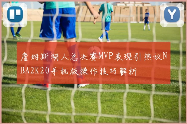 詹姆斯湖人总决赛MVP表现引热议NBA2K20手机版操作技巧解析