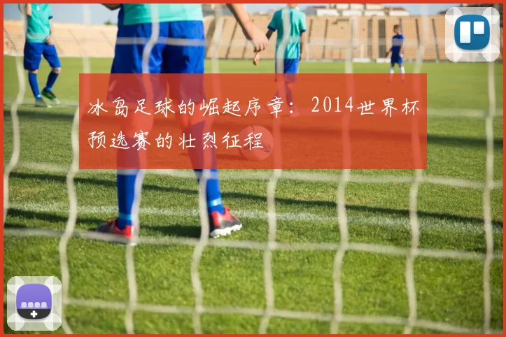 冰岛足球的崛起序章：2014世界杯预选赛的壮烈征程