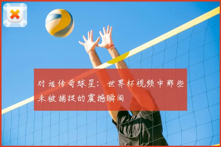 对话传奇球星：世界杯视频中那些未被捕捉的震撼瞬间