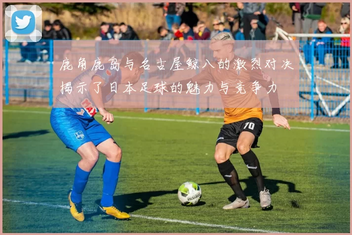 鹿角鹿岛与名古屋鲸八的激烈对决揭示了日本足球的魅力与竞争力