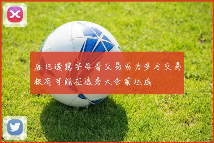 鹿记透露字母哥交易或为多方交易极有可能在选秀大会前达成