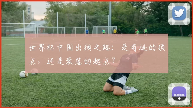 世界杯中国出线之路：是奇迹的顶点，还是衰落的起点？