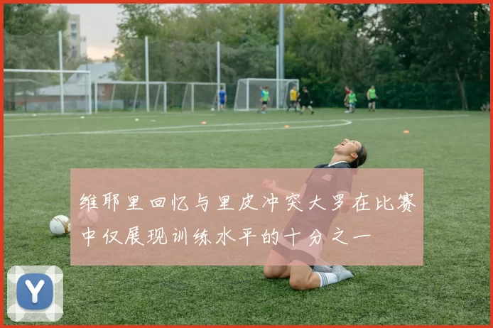 维耶里回忆与里皮冲突大罗在比赛中仅展现训练水平的十分之一