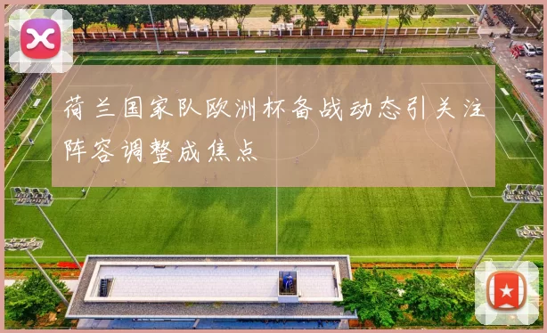 荷兰国家队欧洲杯备战动态引关注阵容调整成焦点