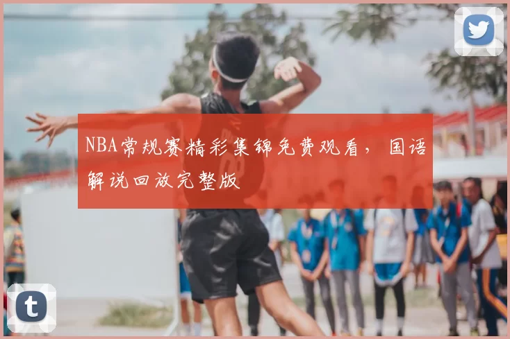 NBA常规赛精彩集锦免费观看,国语解说回放完整版