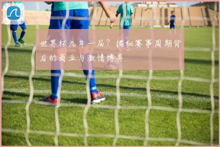 世界杯几年一届？揭秘赛事周期背后的商业与激情博弈