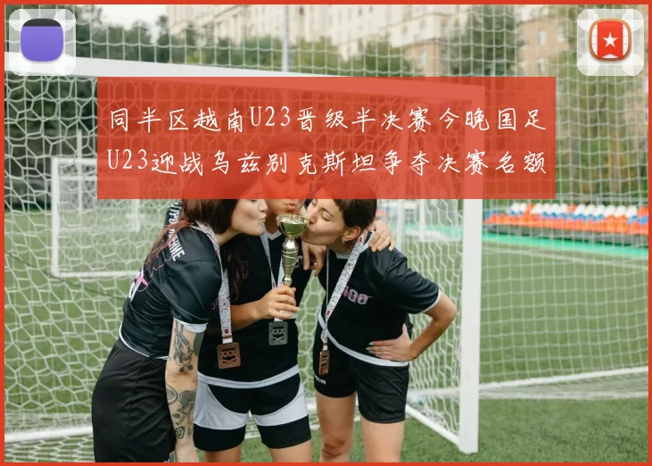 同半区越南U23晋级半决赛今晚国足U23迎战乌兹别克斯坦争夺决赛名额