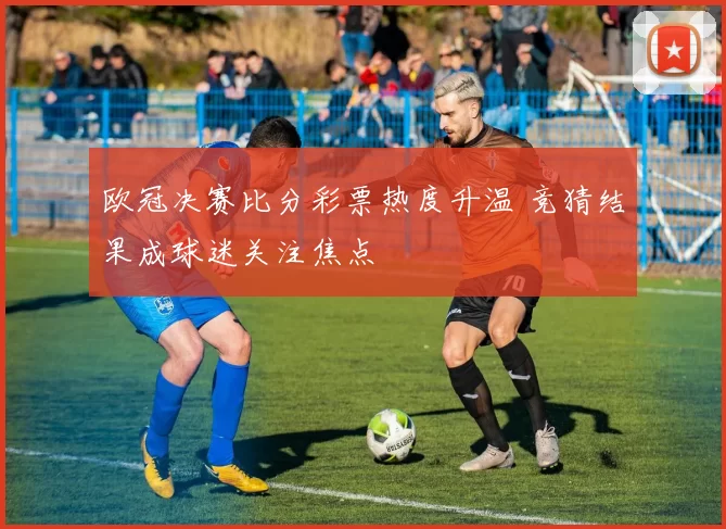 欧冠决赛比分彩票热度升温 竞猜结果成球迷关注焦点