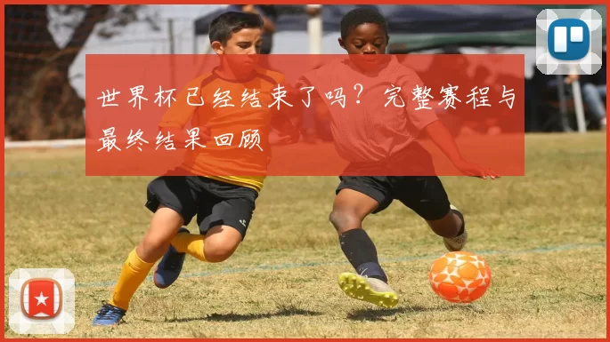 世界杯已经结束了吗?完整赛程与最终结果回顾