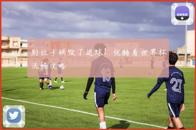 别让卡顿毁了进球！优酷看世界杯流畅攻略