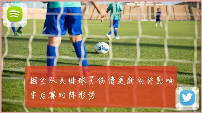 掘金队关键球员伤情更新或将影响季后赛对阵形势
