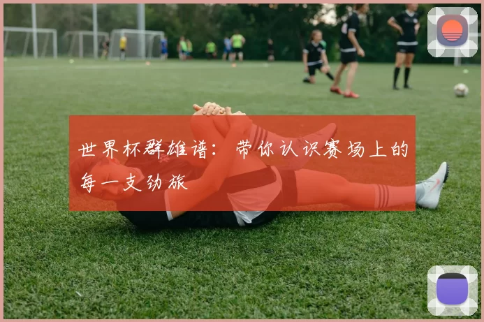 世界杯群雄谱：带你认识赛场上的每一支劲旅