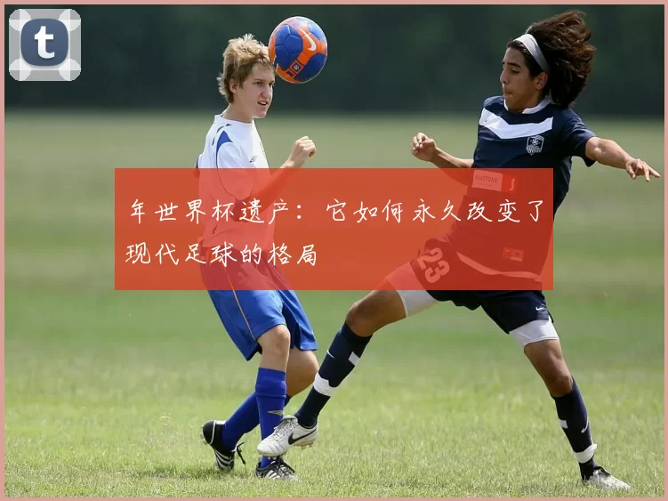 年世界杯遗产：它如何永久改变了现代足球的格局