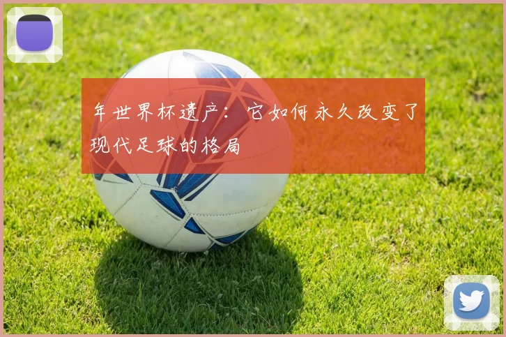 年世界杯遗产：它如何永久改变了现代足球的格局
