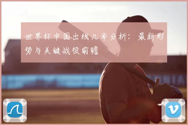 世界杯中国出线几率分析：最新形势与关键战役前瞻