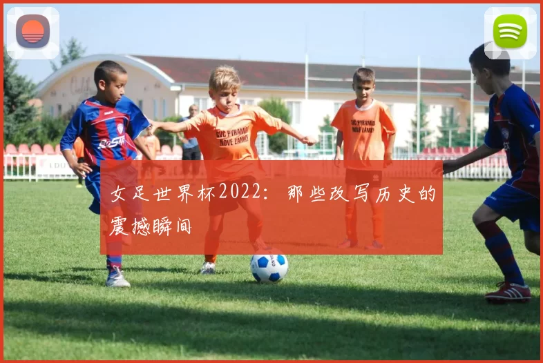 女足世界杯2022：那些改写历史的震撼瞬间