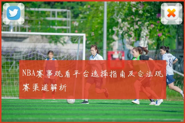 NBA赛事观看平台选择指南及合法观赛渠道解析