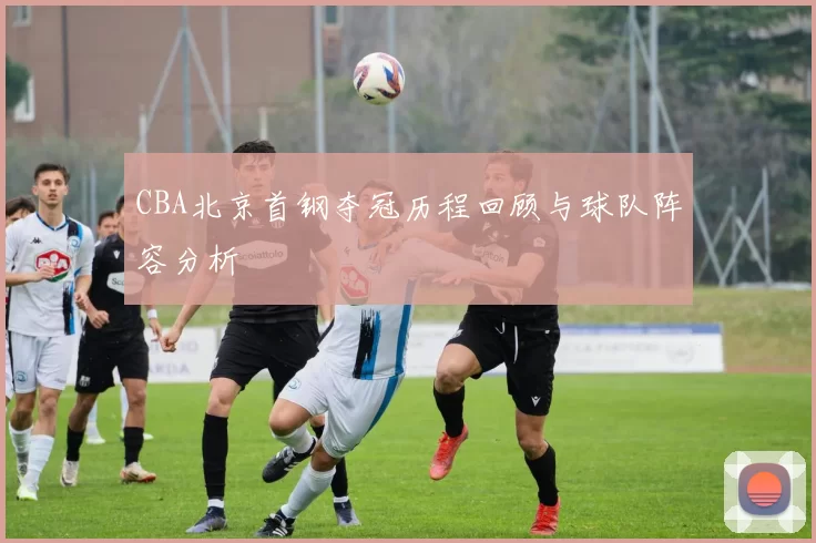 CBA北京首钢夺冠历程回顾与球队阵容分析