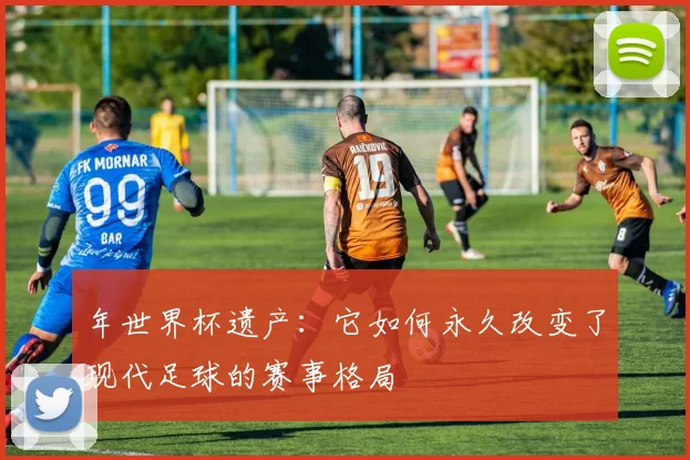 年世界杯遗产:它如何永久改变了现代足球的赛事格局