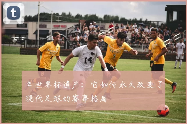 年世界杯遗产:它如何永久改变了现代足球的赛事格局