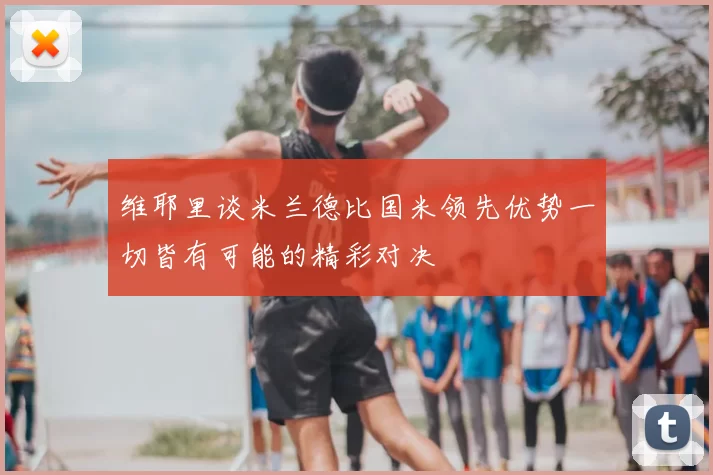 维耶里谈米兰德比国米领先优势一切皆有可能的精彩对决