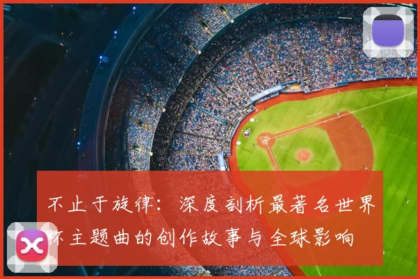 不止于旋律:深度剖析最著名世界杯主题曲的创作故事与全球影响