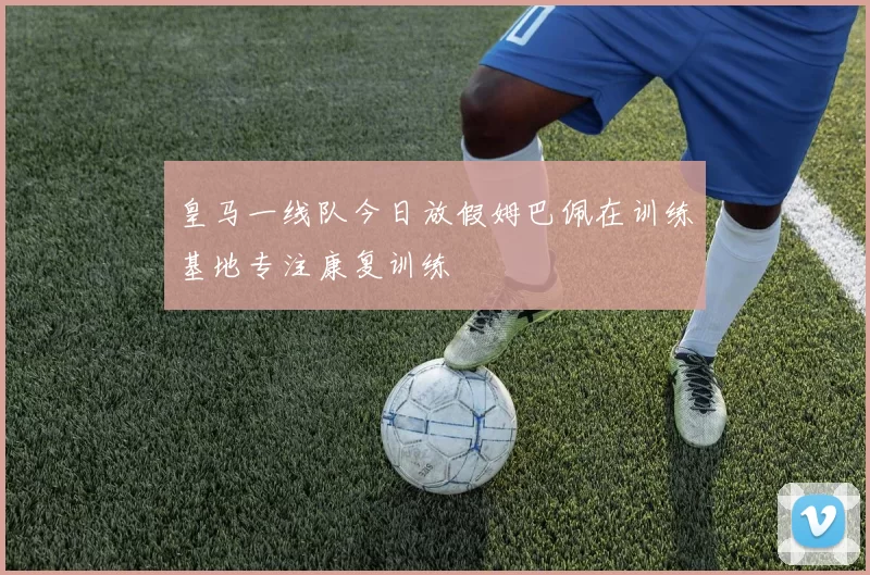 皇马一线队今日放假姆巴佩在训练基地专注康复训练