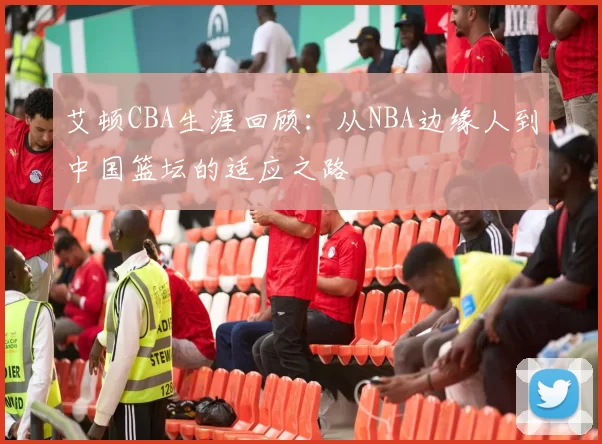 艾顿CBA生涯回顾：从NBA边缘人到中国篮坛的适应之路