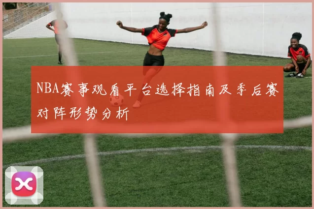 NBA赛事观看平台选择指南及季后赛对阵形势分析