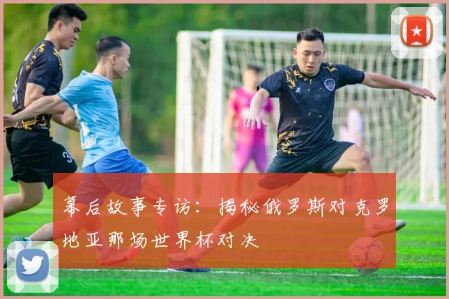 幕后故事专访：揭秘俄罗斯对克罗地亚那场世界杯对决