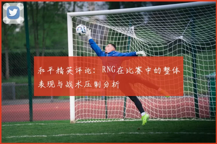和平精英评论：RNG在比赛中的整体表现与战术压制分析