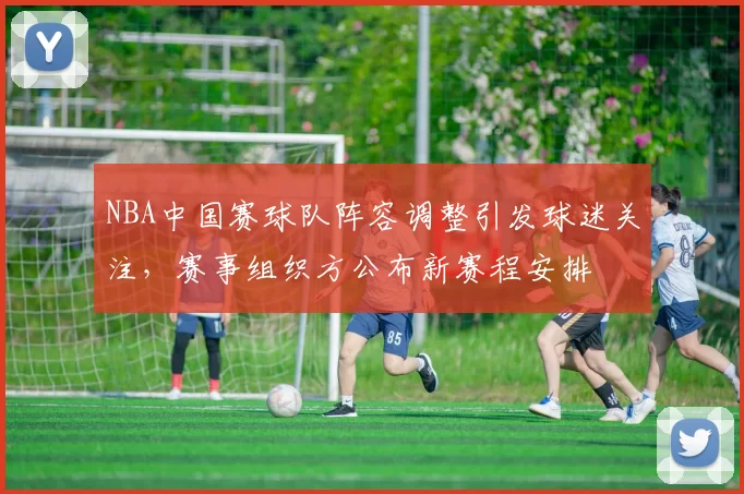 NBA中国赛球队阵容调整引发球迷关注，赛事组织方公布新赛程安排