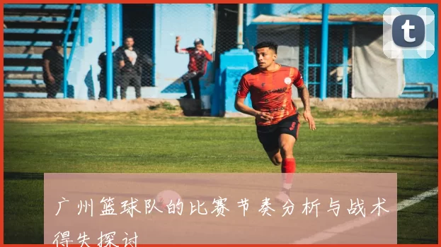 广州篮球队的比赛节奏分析与战术得失探讨