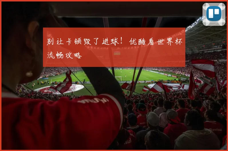 别让卡顿毁了进球！优酷看世界杯流畅攻略