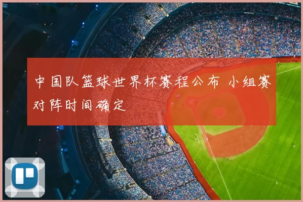 中国队篮球世界杯赛程公布 小组赛对阵时间确定