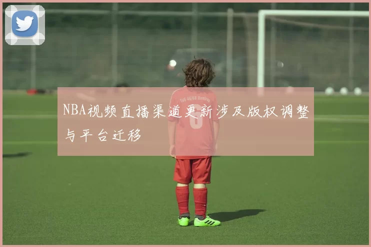 NBA视频直播渠道更新涉及版权调整与平台迁移