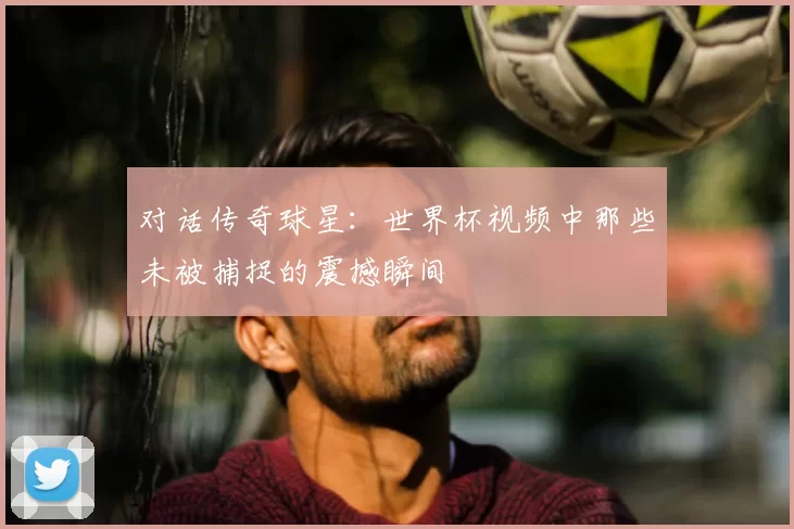 对话传奇球星:世界杯视频中那些未被捕捉的震撼瞬间