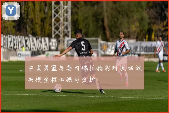 中国男篮与委内瑞拉精彩对决回放央视全程回顾与分析