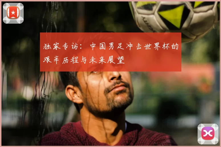 独家专访:中国男足冲击世界杯的艰辛历程与未来展望