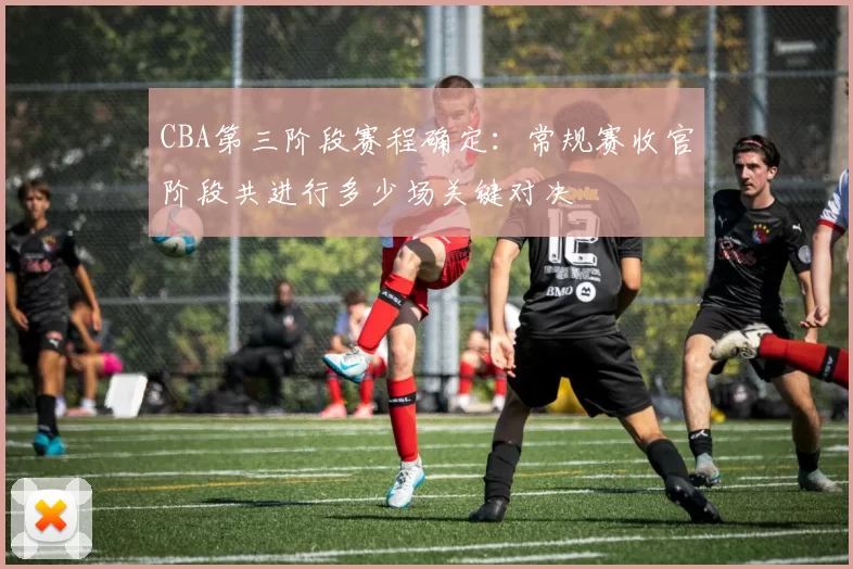 CBA第三阶段赛程确定：常规赛收官阶段共进行多少场关键对决