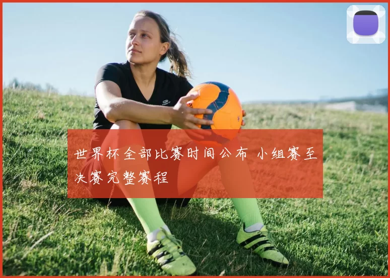 世界杯全部比赛时间公布 小组赛至决赛完整赛程