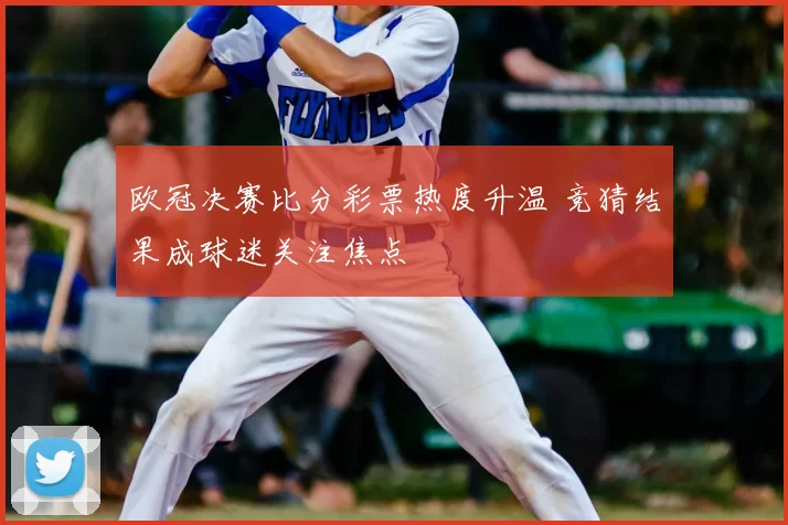 欧冠决赛比分彩票热度升温 竞猜结果成球迷关注焦点