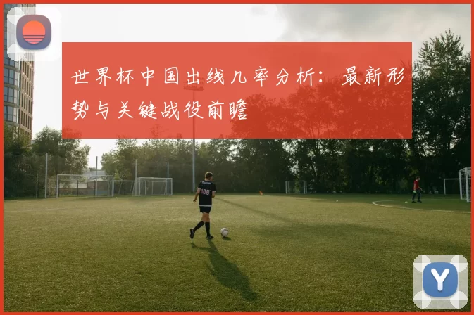世界杯中国出线几率分析:最新形势与关键战役前瞻