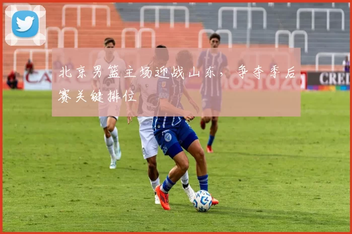 北京男篮主场迎战山东，争夺季后赛关键排位