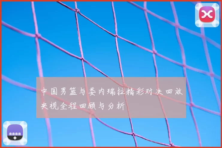 中国男篮与委内瑞拉精彩对决回放央视全程回顾与分析