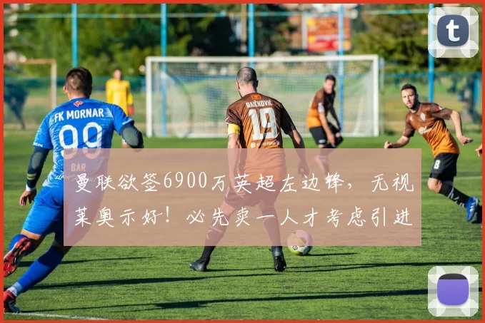 曼联欲签6900万英超左边锋，无视莱奥示好！必先卖一人才考虑引进