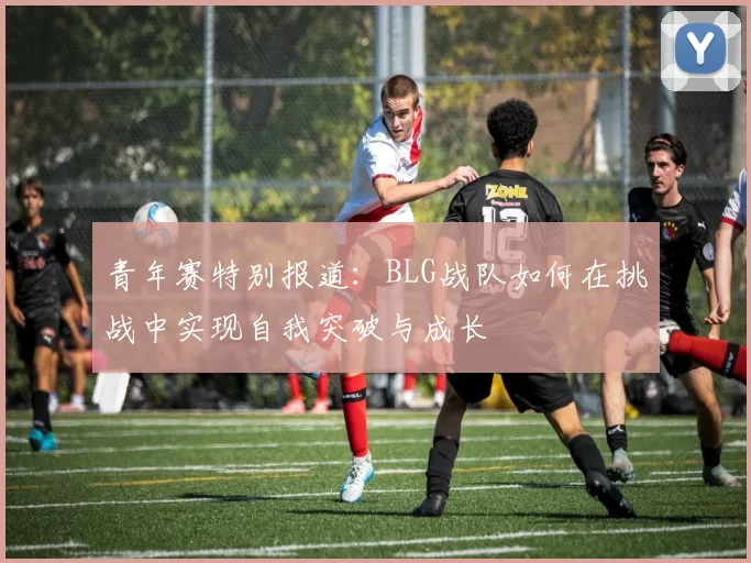 青年赛特别报道：BLG战队如何在挑战中实现自我突破与成长