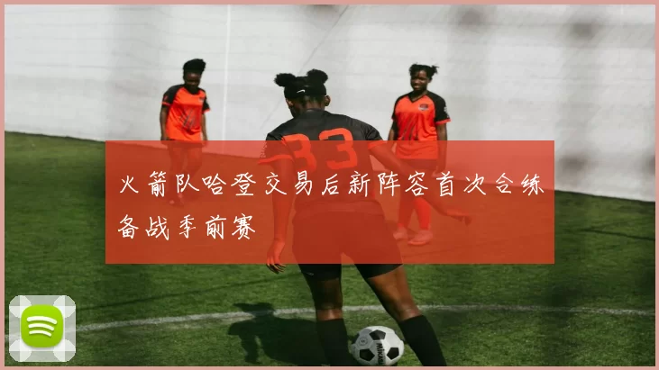 火箭队哈登交易后新阵容首次合练备战季前赛