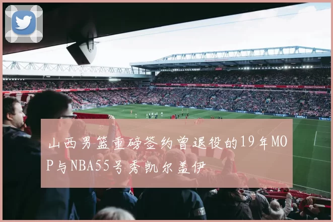 山西男篮重磅签约曾退役的19年MOP与NBA55号秀凯尔盖伊