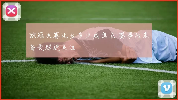 欧冠决赛比分多少成焦点 赛事结果备受球迷关注